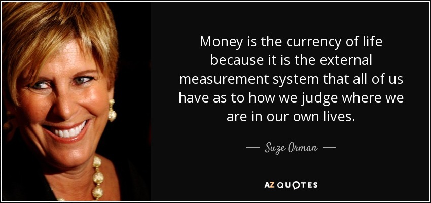 Money is the currency of life because it is the external measurement system that all of us have as to how we judge where we are in our own lives. - Suze Orman