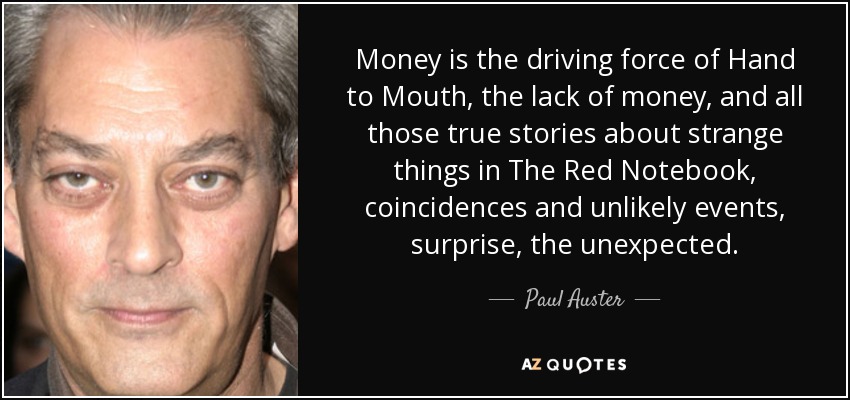 Money is the driving force of Hand to Mouth, the lack of money, and all those true stories about strange things in The Red Notebook, coincidences and unlikely events, surprise, the unexpected. - Paul Auster