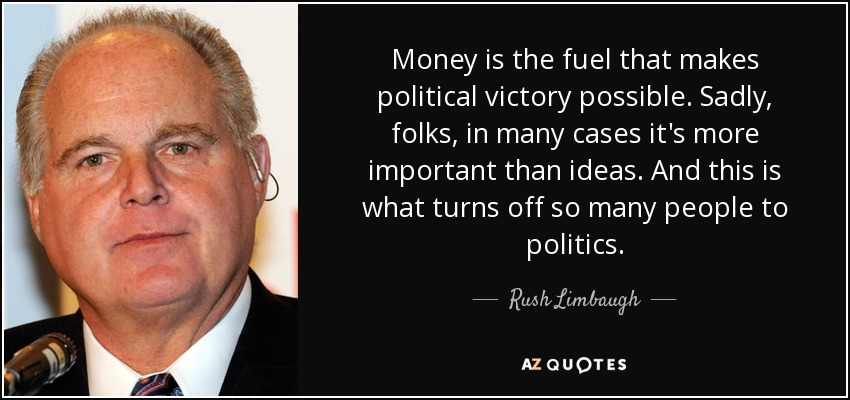 Money is the fuel that makes political victory possible. Sadly, folks, in many cases it's more important than ideas. And this is what turns off so many people to politics. - Rush Limbaugh
