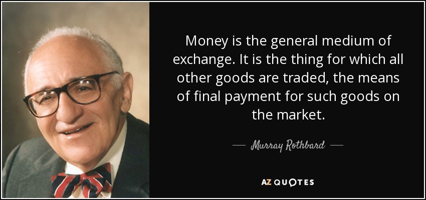 Money is the general medium of exchange. It is the thing for which all other goods are traded, the means of final payment for such goods on the market. - Murray Rothbard