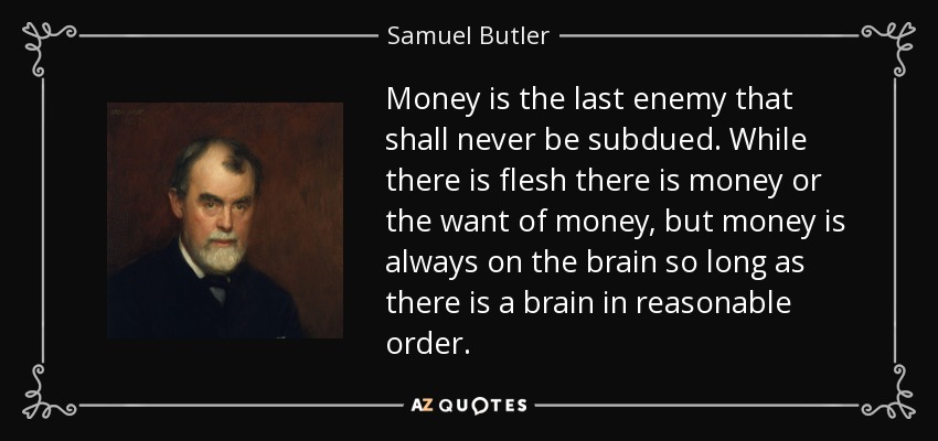 Money is the last enemy that shall never be subdued. While there is flesh there is money or the want of money, but money is always on the brain so long as there is a brain in reasonable order. - Samuel Butler