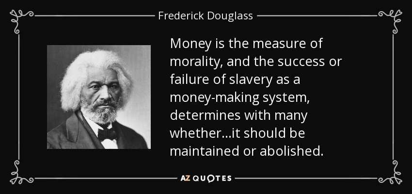 Money is the measure of morality, and the success or failure of slavery as a money-making system, determines with many whether...it should be maintained or abolished. - Frederick Douglass