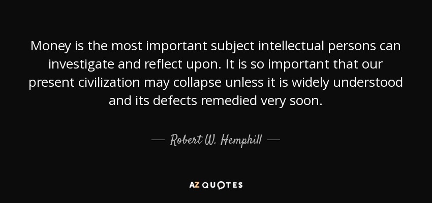 Money is the most important subject intellectual persons can investigate and reflect upon. It is so important that our present civilization may collapse unless it is widely understood and its defects remedied very soon. - Robert W. Hemphill