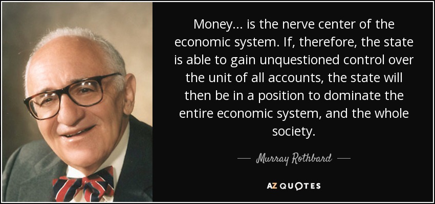 Money ... is the nerve center of the economic system. If, therefore, the state is able to gain unquestioned control over the unit of all accounts, the state will then be in a position to dominate the entire economic system, and the whole society. - Murray Rothbard