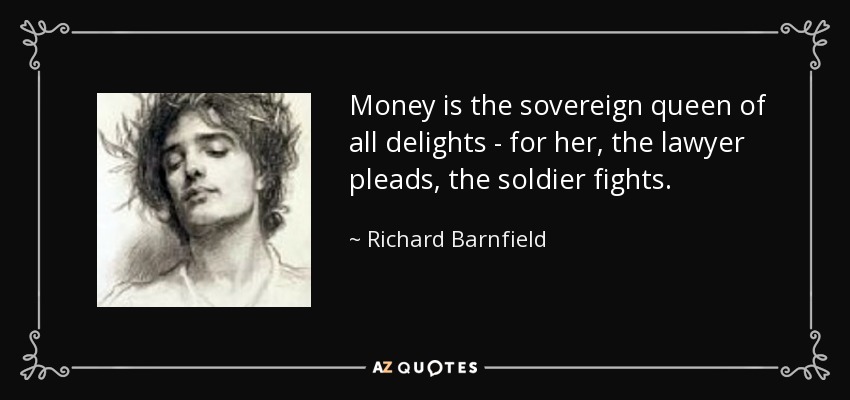 Money is the sovereign queen of all delights - for her, the lawyer pleads, the soldier fights. - Richard Barnfield