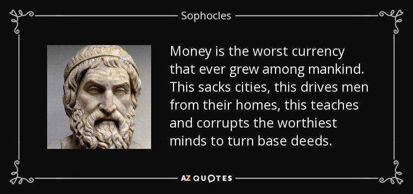 Money is the worst currency that ever grew among mankind. This sacks cities, this drives men from their homes, this teaches and corrupts the worthiest minds to turn base deeds. - Sophocles