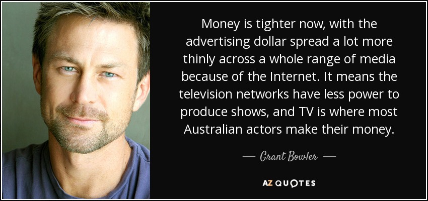Money is tighter now, with the advertising dollar spread a lot more thinly across a whole range of media because of the Internet. It means the television networks have less power to produce shows, and TV is where most Australian actors make their money. - Grant Bowler
