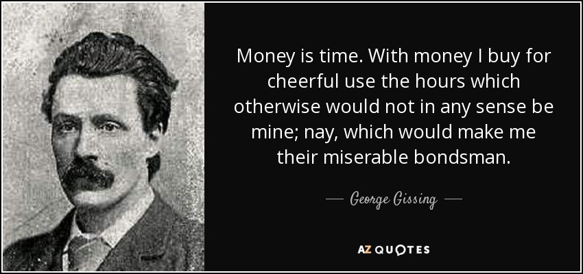 Money is time. With money I buy for cheerful use the hours which otherwise would not in any sense be mine; nay, which would make me their miserable bondsman. - George Gissing