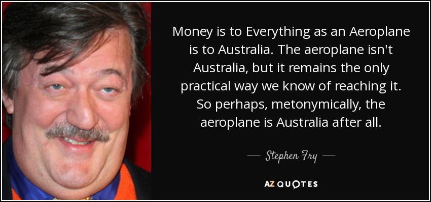 Money is to Everything as an Aeroplane is to Australia. The aeroplane isn't Australia, but it remains the only practical way we know of reaching it. So perhaps, metonymically, the aeroplane is Australia after all. - Stephen Fry