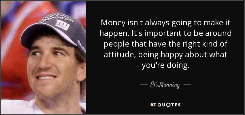 Money isn't always going to make it happen. It's important to be around people that have the right kind of attitude, being happy about what you're doing. - Eli Manning