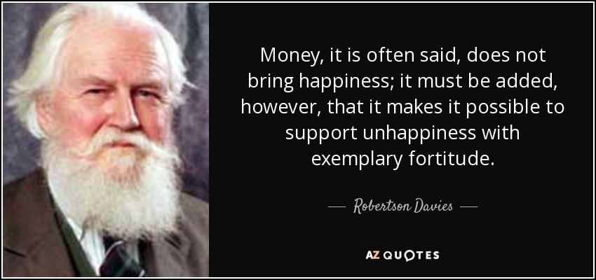 Money, it is often said, does not bring happiness; it must be added, however, that it makes it possible to support unhappiness with exemplary fortitude. - Robertson Davies