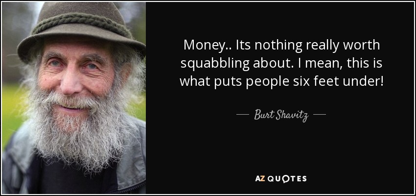 Money.. Its nothing really worth squabbling about. I mean, this is what puts people six feet under! - Burt Shavitz