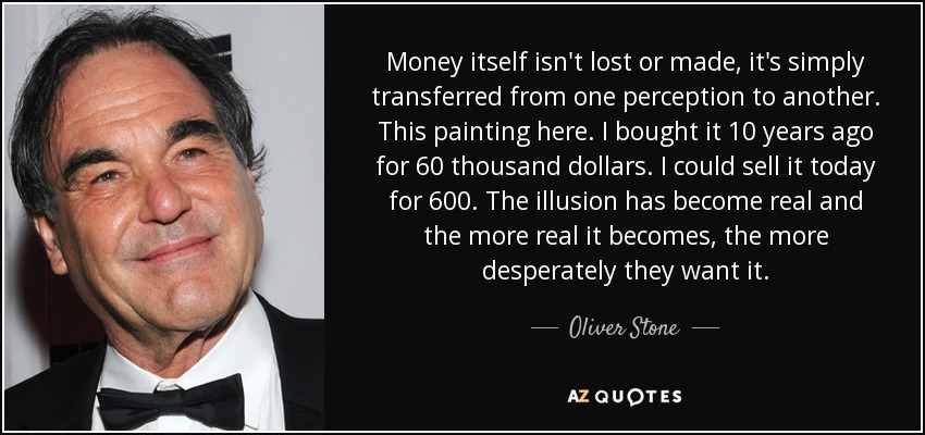 Money itself isn't lost or made, it's simply transferred from one perception to another. This painting here. I bought it 10 years ago for 60 thousand dollars. I could sell it today for 600. The illusion has become real and the more real it becomes, the more desperately they want it. - Oliver Stone