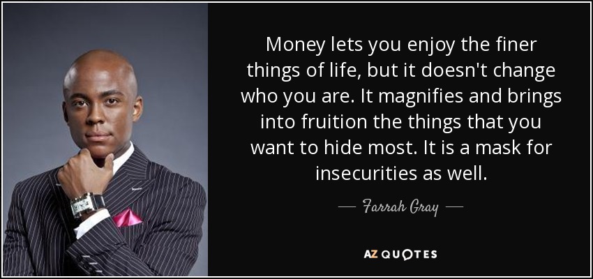 Money lets you enjoy the finer things of life, but it doesn't change who you are. It magnifies and brings into fruition the things that you want to hide most. It is a mask for insecurities as well. - Farrah Gray