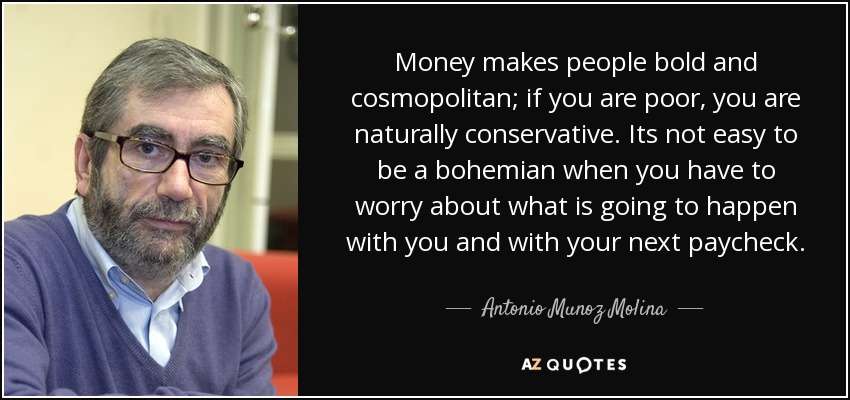 Money makes people bold and cosmopolitan; if you are poor, you are naturally conservative. Its not easy to be a bohemian when you have to worry about what is going to happen with you and with your next paycheck. - Antonio Munoz Molina