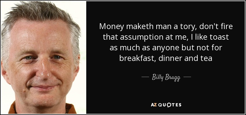 Money maketh man a tory, don't fire that assumption at me, I like toast as much as anyone but not for breakfast, dinner and tea - Billy Bragg