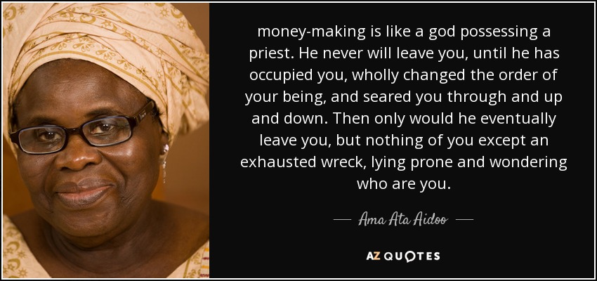 money-making is like a god possessing a priest. He never will leave you, until he has occupied you, wholly changed the order of your being, and seared you through and up and down. Then only would he eventually leave you, but nothing of you except an exhausted wreck, lying prone and wondering who are you. - Ama Ata Aidoo