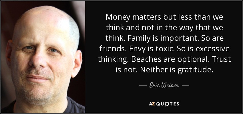 Money matters but less than we think and not in the way that we think. Family is important. So are friends. Envy is toxic. So is excessive thinking. Beaches are optional. Trust is not. Neither is gratitude. - Eric Weiner