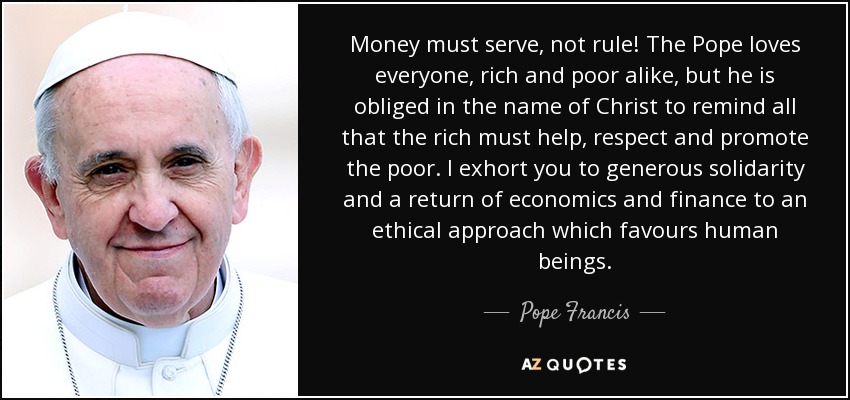 Money must serve, not rule! The Pope loves everyone, rich and poor alike, but he is obliged in the name of Christ to remind all that the rich must help, respect and promote the poor. I exhort you to generous solidarity and a return of economics and finance to an ethical approach which favours human beings. - Pope Francis
