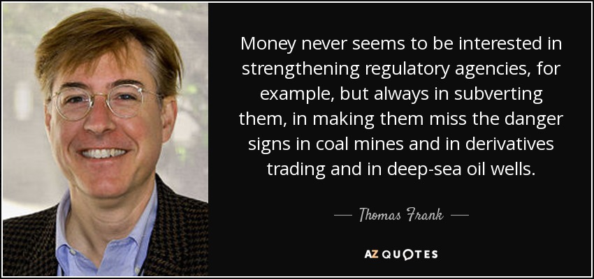 Money never seems to be interested in strengthening regulatory agencies, for example, but always in subverting them, in making them miss the danger signs in coal mines and in derivatives trading and in deep-sea oil wells. - Thomas Frank