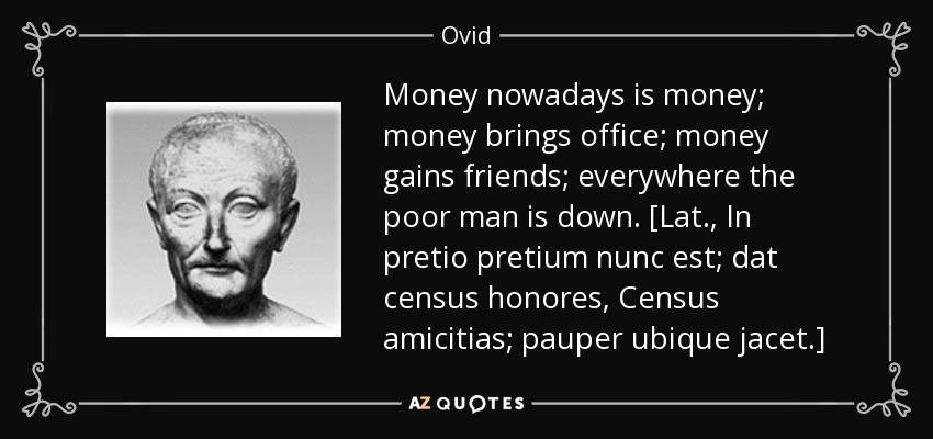 Money nowadays is money; money brings office; money gains friends; everywhere the poor man is down. [Lat., In pretio pretium nunc est; dat census honores, Census amicitias; pauper ubique jacet.] - Ovid