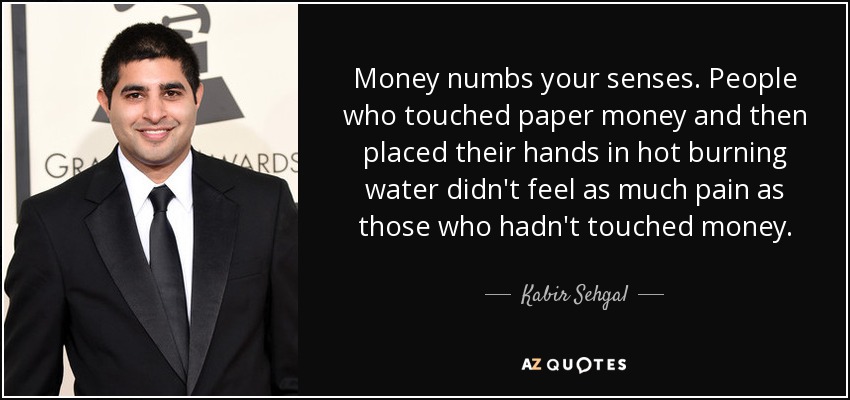 Money numbs your senses. People who touched paper money and then placed their hands in hot burning water didn't feel as much pain as those who hadn't touched money. - Kabir Sehgal