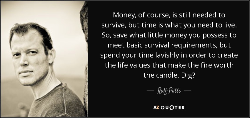 Money, of course, is still needed to survive, but time is what you need to live. So, save what little money you possess to meet basic survival requirements, but spend your time lavishly in order to create the life values that make the fire worth the candle. Dig? - Rolf Potts