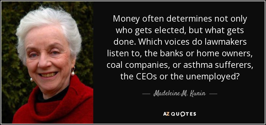 Money often determines not only who gets elected, but what gets done. Which voices do lawmakers listen to, the banks or home owners, coal companies, or asthma sufferers, the CEOs or the unemployed? - Madeleine M. Kunin