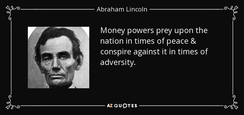 Money powers prey upon the nation in times of peace & conspire against it in times of adversity. - Abraham Lincoln