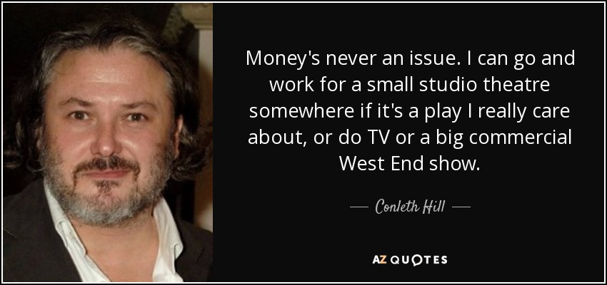 Money's never an issue. I can go and work for a small studio theatre somewhere if it's a play I really care about, or do TV or a big commercial West End show. - Conleth Hill