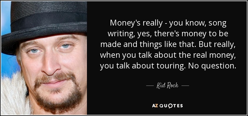 Money's really - you know, song writing, yes, there's money to be made and things like that. But really, when you talk about the real money, you talk about touring. No question. - Kid Rock