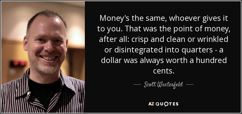 Money's the same, whoever gives it to you. That was the point of money, after all: crisp and clean or wrinkled or disintegrated into quarters - a dollar was always worth a hundred cents. - Scott Westerfeld