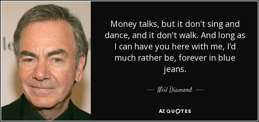 Money talks, but it don't sing and dance, and it don't walk. And long as I can have you here with me, I'd much rather be, forever in blue jeans. - Neil Diamond