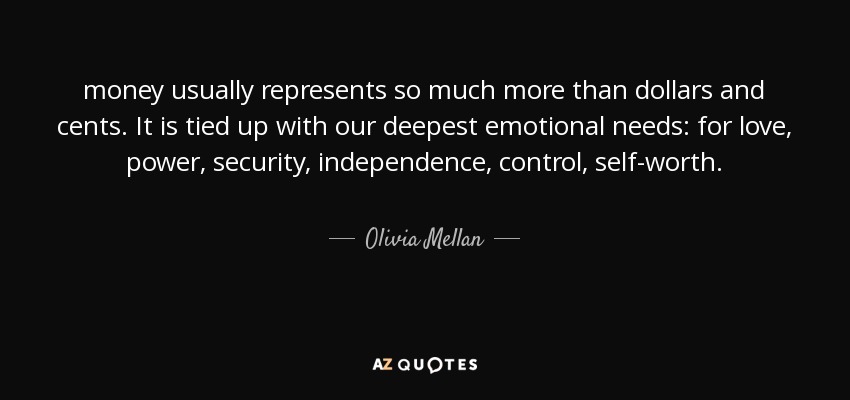 money usually represents so much more than dollars and cents. It is tied up with our deepest emotional needs: for love, power, security, independence, control, self-worth. - Olivia Mellan