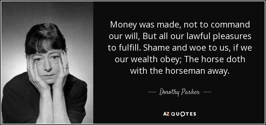 Money was made, not to command our will, But all our lawful pleasures to fulfill. Shame and woe to us, if we our wealth obey; The horse doth with the horseman away. - Dorothy Parker