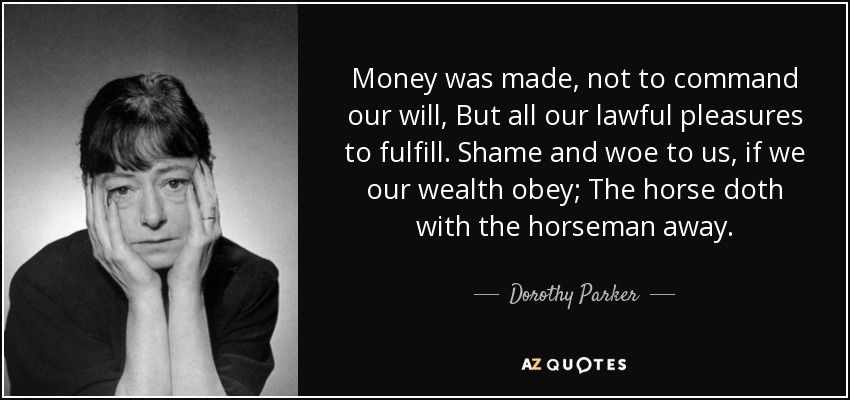 Money was made, not to command our will, But all our lawful pleasures to fulfill. Shame and woe to us, if we our wealth obey; The horse doth with the horseman away. - Dorothy Parker