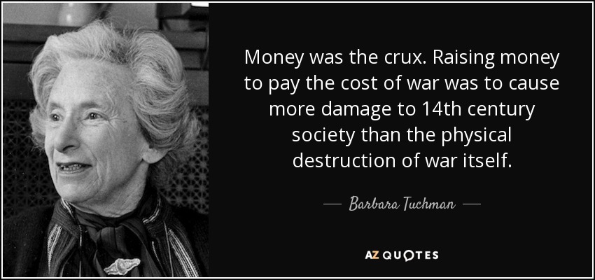 Money was the crux. Raising money to pay the cost of war was to cause more damage to 14th century society than the physical destruction of war itself. - Barbara Tuchman