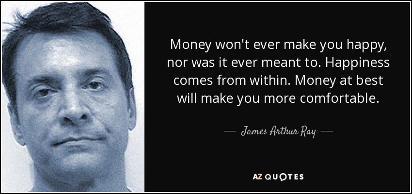 Money won't ever make you happy, nor was it ever meant to. Happiness comes from within. Money at best will make you more comfortable. - James Arthur Ray