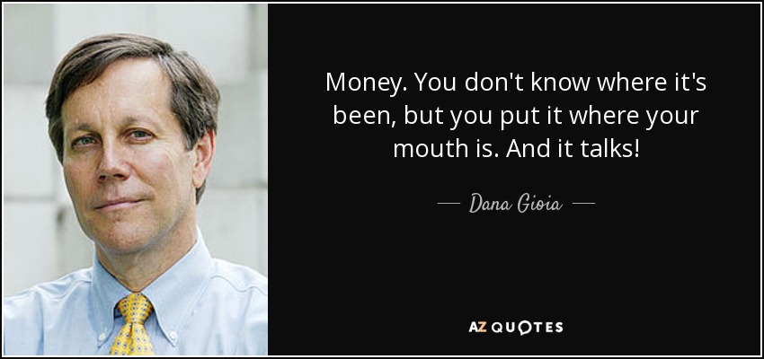 Money. You don't know where it's been, but you put it where your mouth is. And it talks! - Dana Gioia