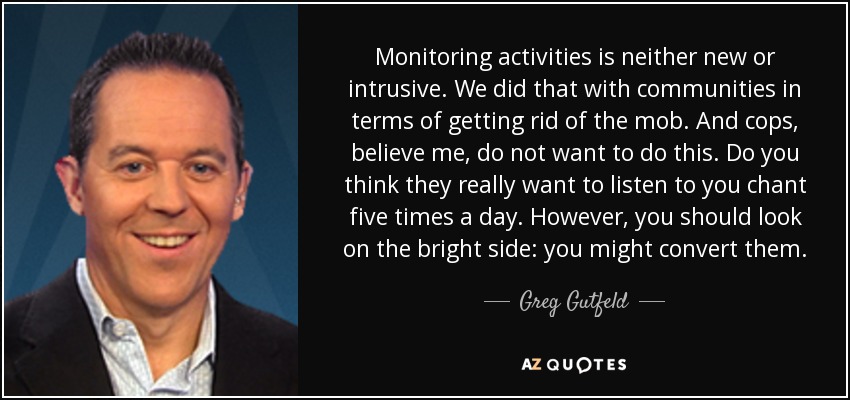 Monitoring activities is neither new or intrusive. We did that with communities in terms of getting rid of the mob. And cops, believe me, do not want to do this. Do you think they really want to listen to you chant five times a day. However, you should look on the bright side: you might convert them. - Greg Gutfeld