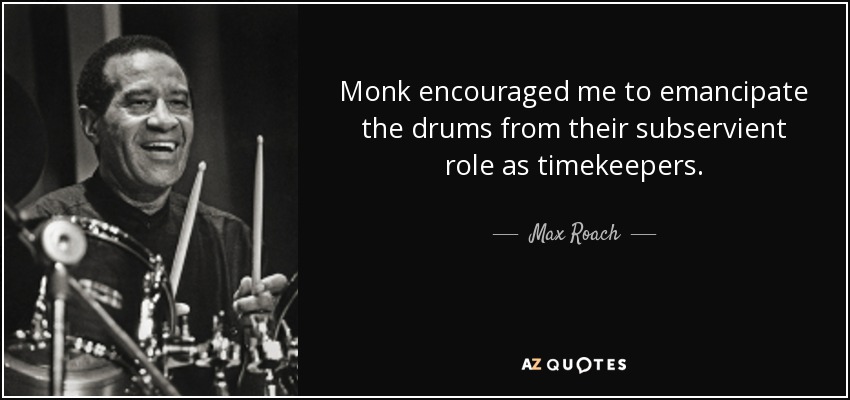 Monk encouraged me to emancipate the drums from their subservient role as timekeepers. - Max Roach