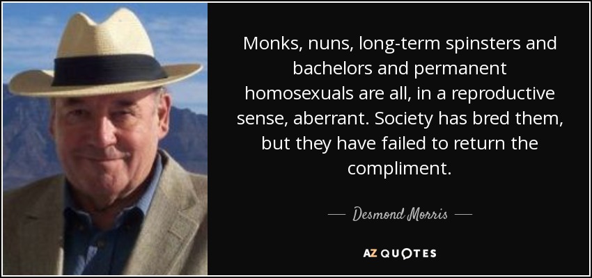 Monks, nuns, long-term spinsters and bachelors and permanent homosexuals are all, in a reproductive sense, aberrant. Society has bred them, but they have failed to return the compliment. - Desmond Morris