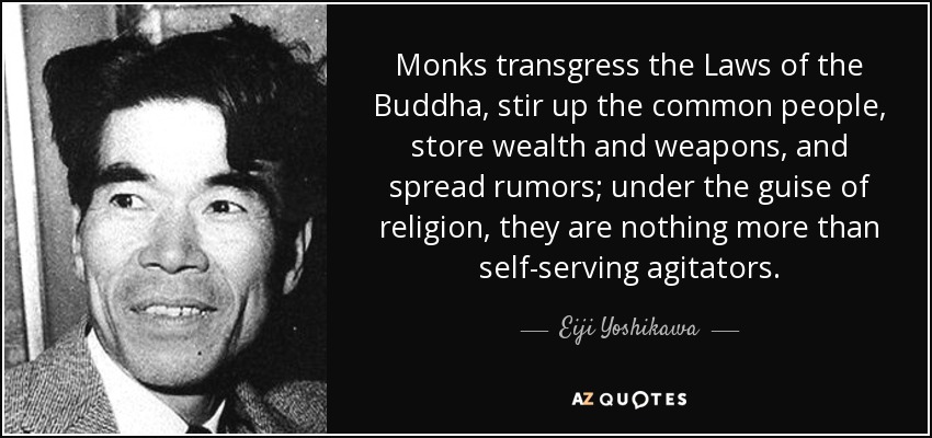 Monks transgress the Laws of the Buddha, stir up the common people, store wealth and weapons, and spread rumors; under the guise of religion, they are nothing more than self-serving agitators. - Eiji Yoshikawa
