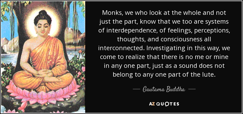 Monks, we who look at the whole and not just the part, know that we too are systems of interdependence, of feelings, perceptions, thoughts, and consciousness all interconnected. Investigating in this way, we come to realize that there is no me or mine in any one part, just as a sound does not belong to any one part of the lute. - Gautama Buddha