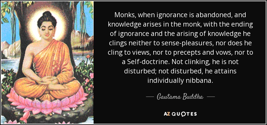 Monks, when ignorance is abandoned, and knowledge arises in the monk, with the ending of ignorance and the arising of knowledge he clings neither to sense-pleasures, nor does he cling to views, nor to precepts and vows, nor to a Self-doctrine. Not clinking, he is not disturbed; not disturbed, he attains individually nibbana. - Gautama Buddha