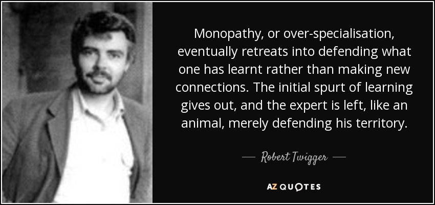 Monopathy, or over-specialisation, eventually retreats into defending what one has learnt rather than making new connections. The initial spurt of learning gives out, and the expert is left, like an animal, merely defending his territory. - Robert Twigger