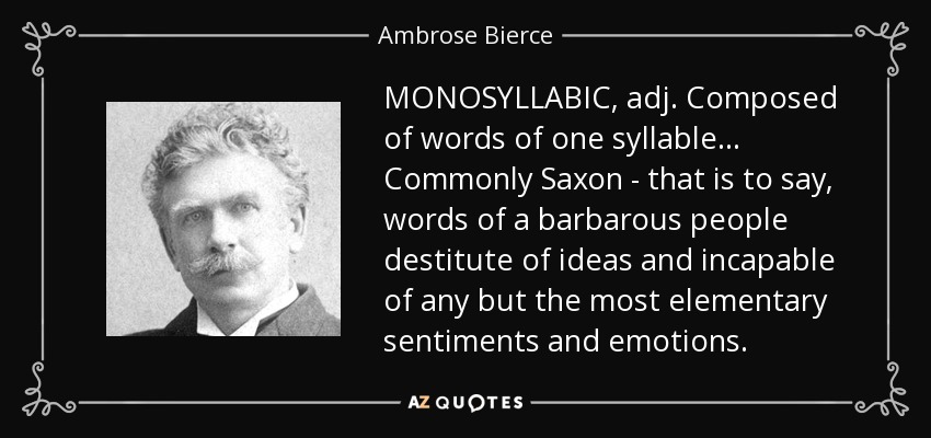 MONOSYLLABIC, adj. Composed of words of one syllable . . . Commonly Saxon - that is to say, words of a barbarous people destitute of ideas and incapable of any but the most elementary sentiments and emotions. - Ambrose Bierce