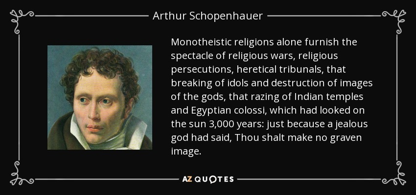 Monotheistic religions alone furnish the spectacle of religious wars, religious persecutions, heretical tribunals, that breaking of idols and destruction of images of the gods, that razing of Indian temples and Egyptian colossi, which had looked on the sun 3,000 years: just because a jealous god had said, Thou shalt make no graven image. - Arthur Schopenhauer