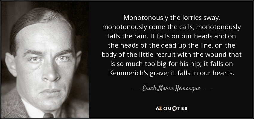 Monotonously the lorries sway, monotonously come the calls, monotonously falls the rain. It falls on our heads and on the heads of the dead up the line, on the body of the little recruit with the wound that is so much too big for his hip; it falls on Kemmerich's grave; it falls in our hearts. - Erich Maria Remarque
