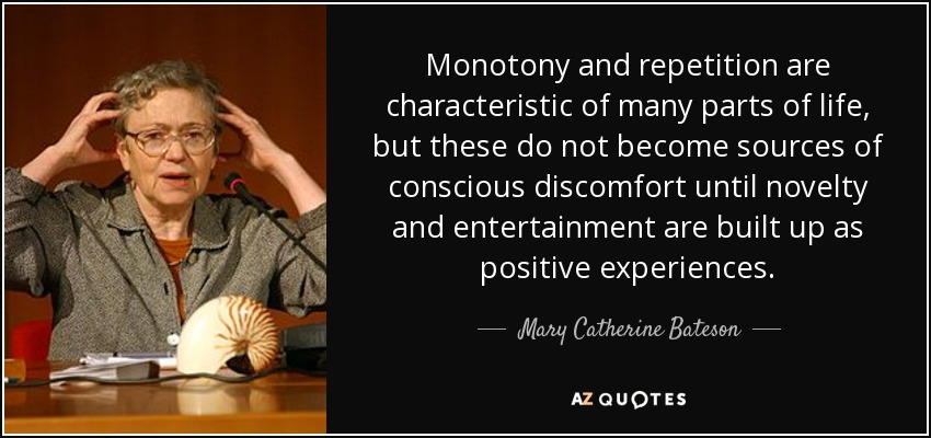 Monotony and repetition are characteristic of many parts of life, but these do not become sources of conscious discomfort until novelty and entertainment are built up as positive experiences. - Mary Catherine Bateson